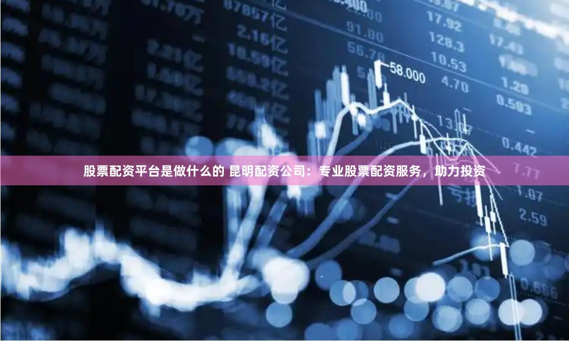 股票配資平臺是做什么的 昆明配資公司：專業股票配資服務，助力投資