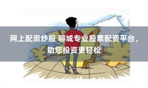 網(wǎng)上配資炒股 聊城專業(yè)股票配資平臺，助您投資更輕松